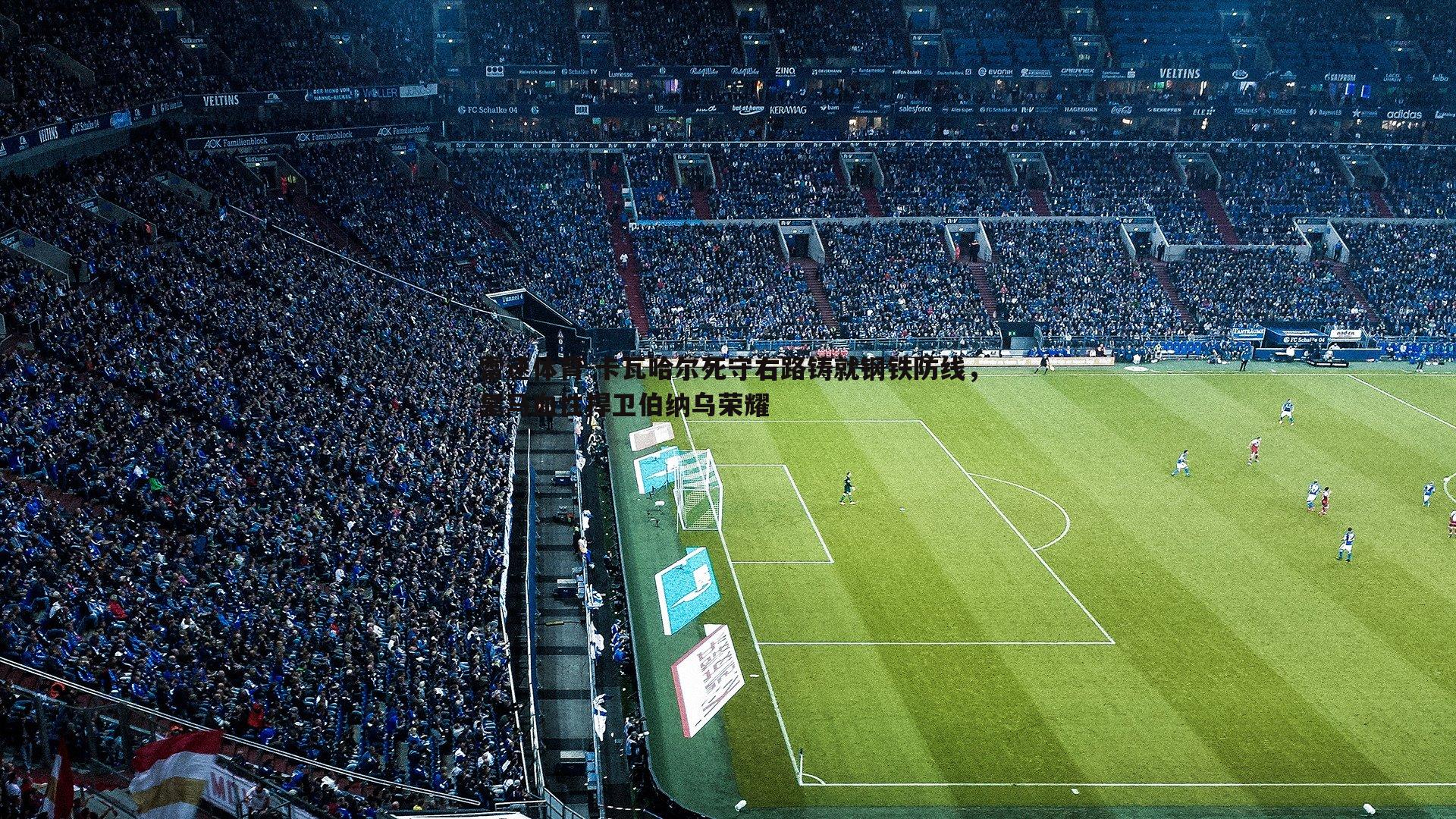 卡瓦哈尔死守右路铸就钢铁防线，皇马血性捍卫伯纳乌荣耀